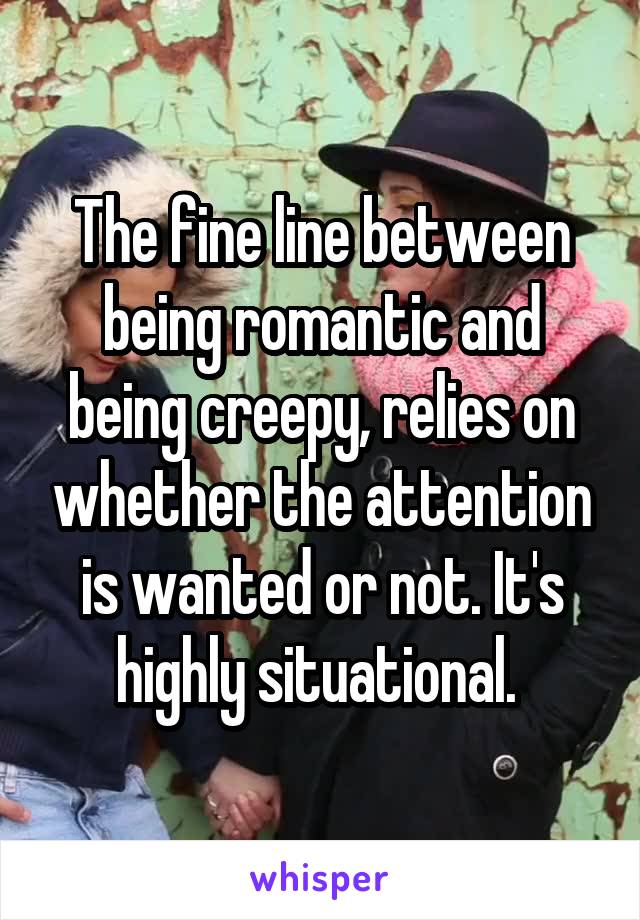 The fine line between being romantic and being creepy, relies on whether the attention is wanted or not. It's highly situational. 