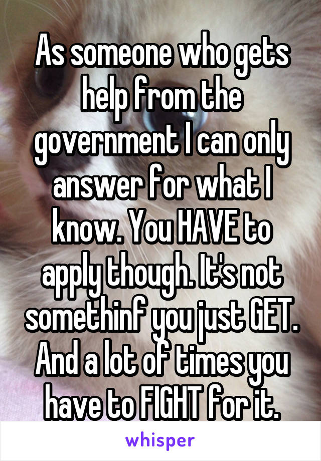 As someone who gets help from the government I can only answer for what I know. You HAVE to apply though. It's not somethinf you just GET. And a lot of times you have to FIGHT for it.
