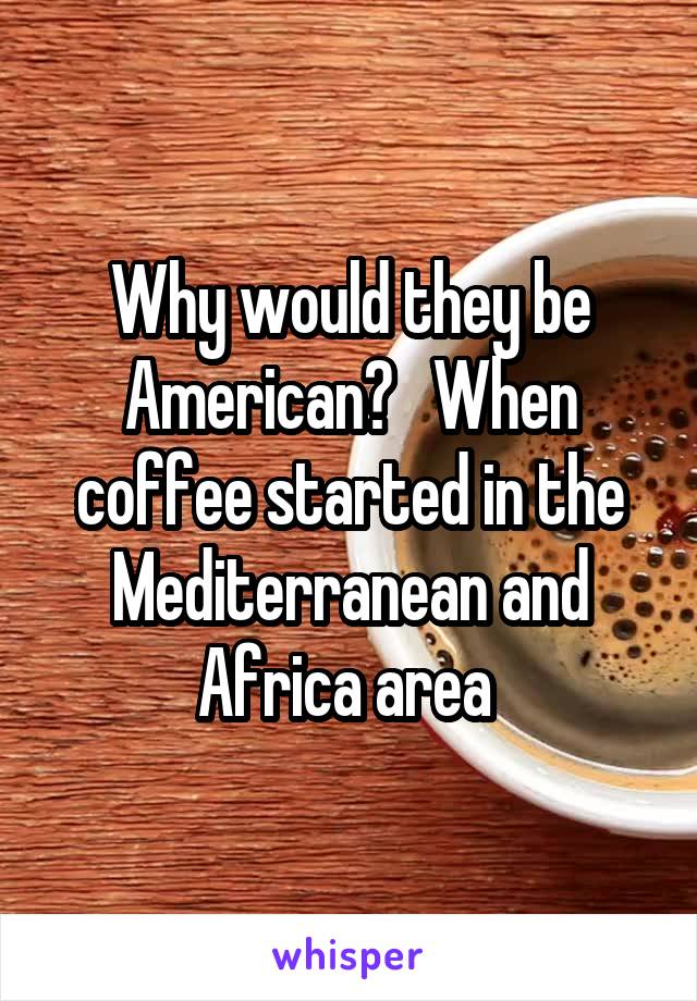 Why would they be American?   When coffee started in the Mediterranean and Africa area 