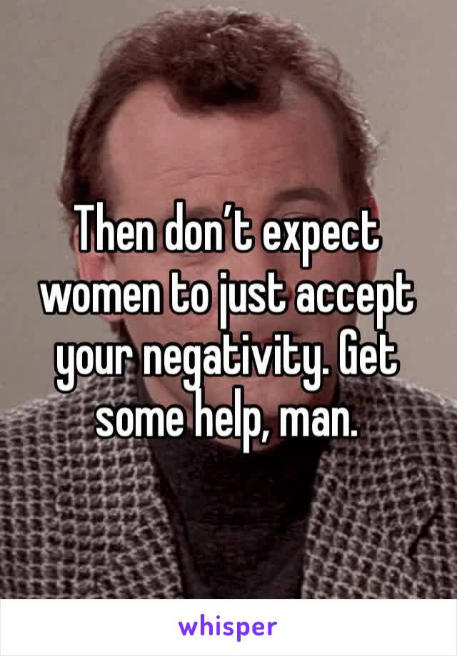 Then don’t expect women to just accept your negativity. Get some help, man.