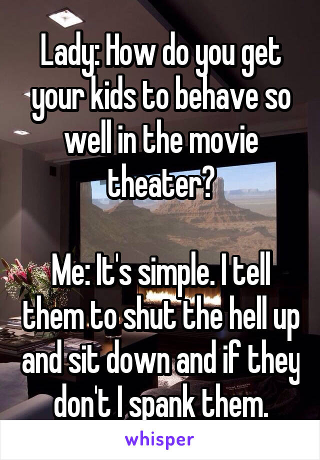 Lady: How do you get your kids to behave so well in the movie theater?

Me: It's simple. I tell them to shut the hell up and sit down and if they don't I spank them.