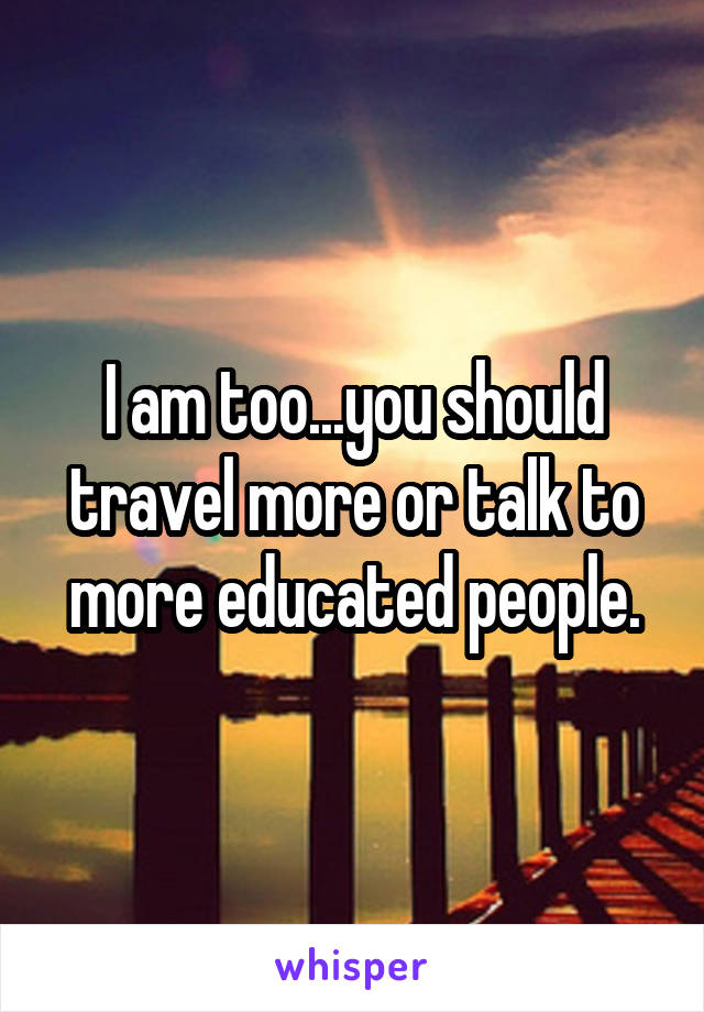 I am too...you should travel more or talk to more educated people.