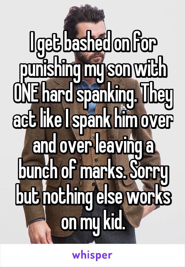 I get bashed on for punishing my son with ONE hard spanking. They act like I spank him over and over leaving a bunch of marks. Sorry but nothing else works on my kid.