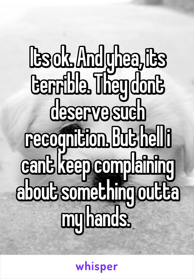 Its ok. And yhea, its terrible. They dont deserve such recognition. But hell i cant keep complaining about something outta my hands. 