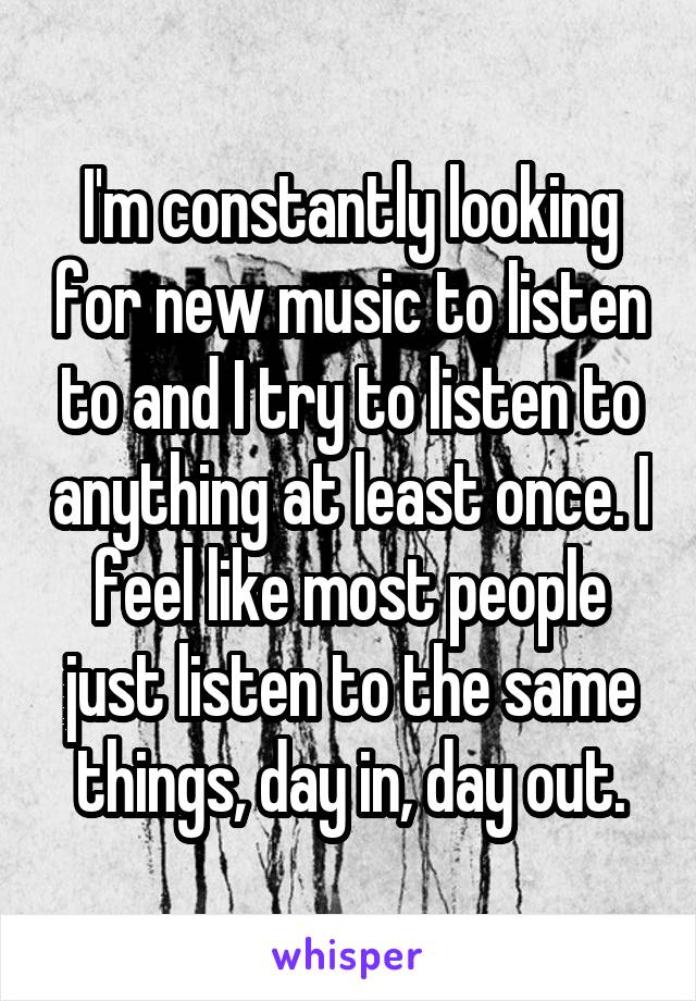 I'm constantly looking for new music to listen to and I try to listen to anything at least once. I feel like most people just listen to the same things, day in, day out.