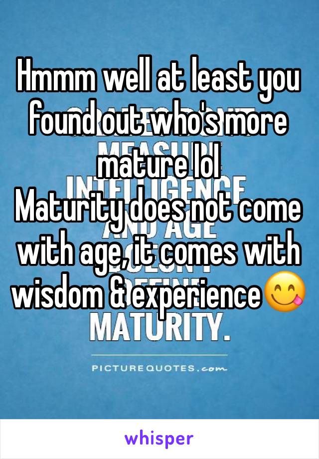 Hmmm well at least you found out who's more mature lol
Maturity does not come with age, it comes with wisdom & experience😋