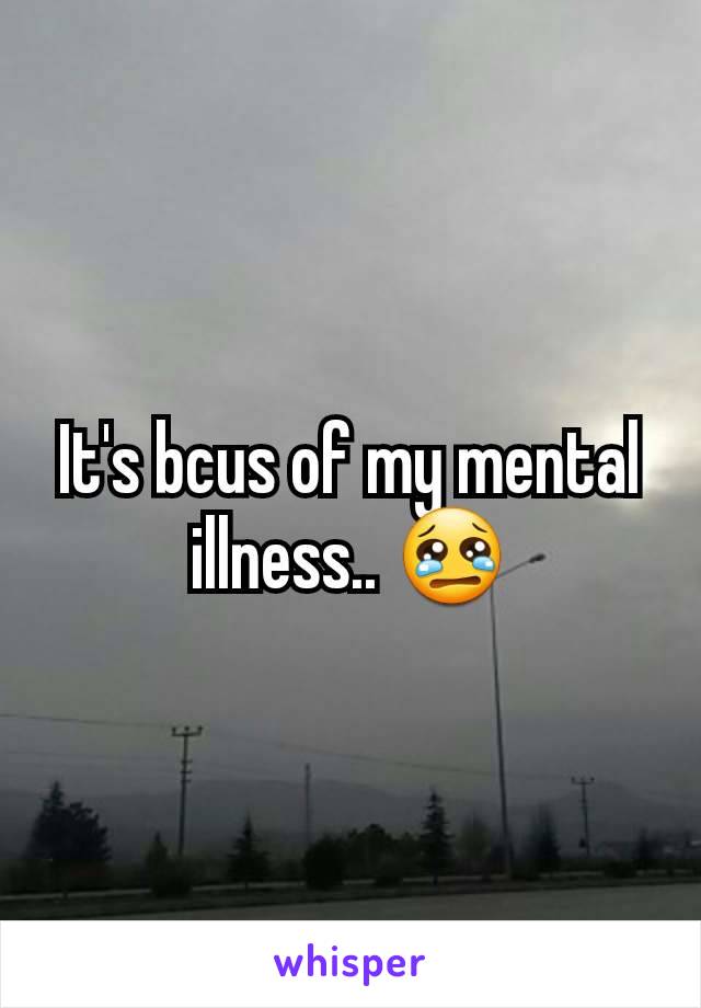 It's bcus of my mental illness.. 😢