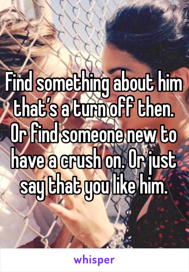 Find something about him that’s a turn off then. Or find someone new to have a crush on. Or just say that you like him. 