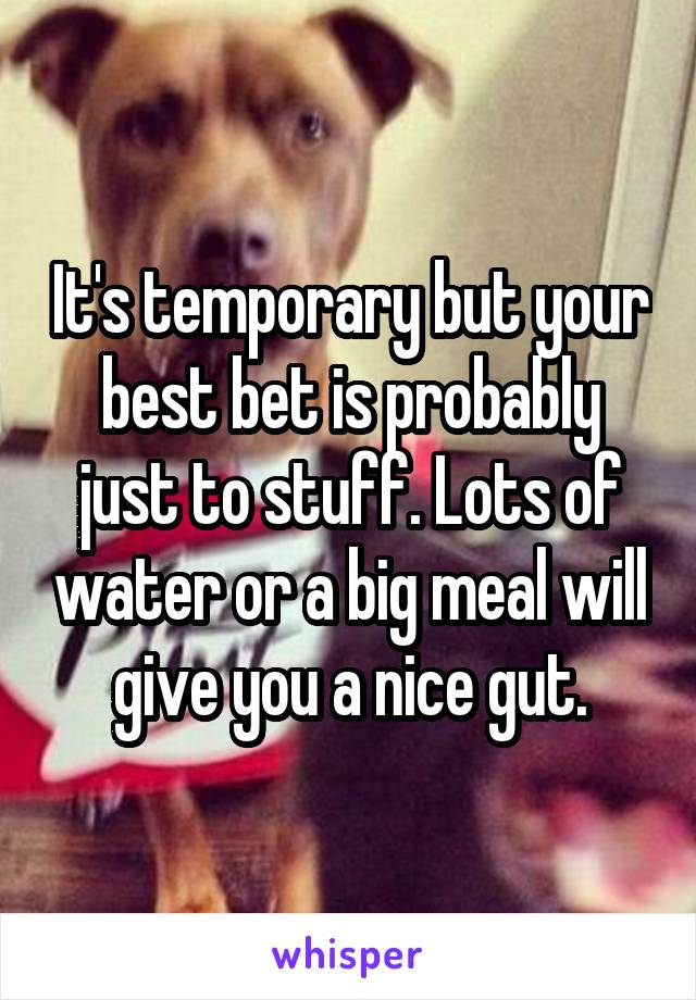 It's temporary but your best bet is probably just to stuff. Lots of water or a big meal will give you a nice gut.