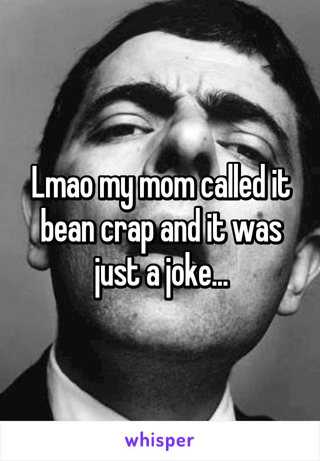 Lmao my mom called it bean crap and it was just a joke...
