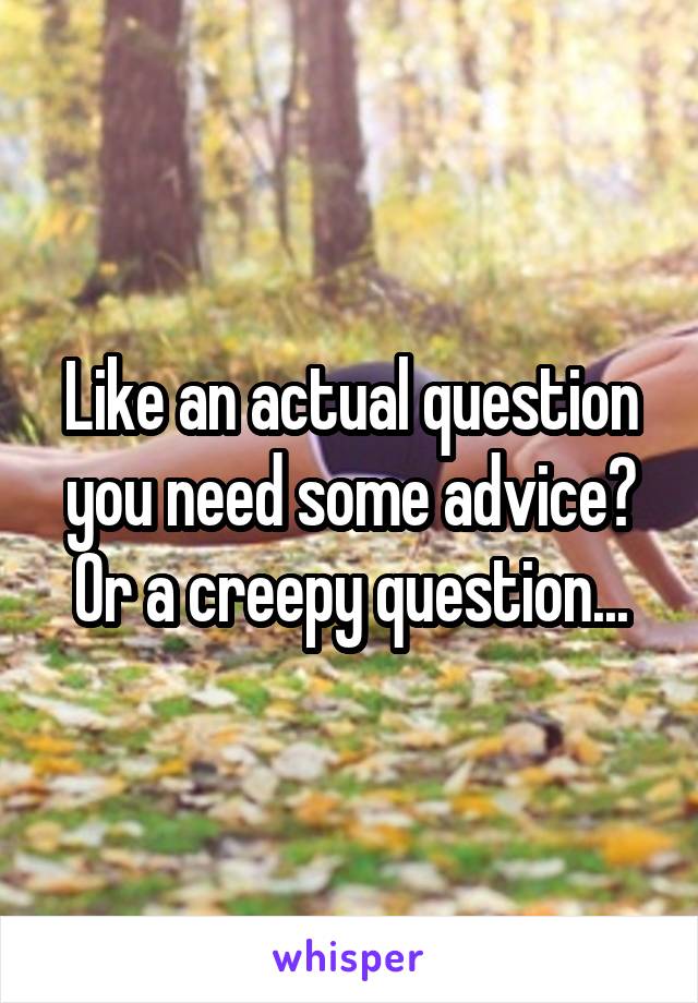 Like an actual question you need some advice? Or a creepy question...