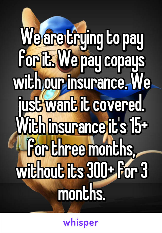 We are trying to pay for it. We pay copays with our insurance. We just want it covered. With insurance it's 15+ for three months, without its 300+ for 3 months.