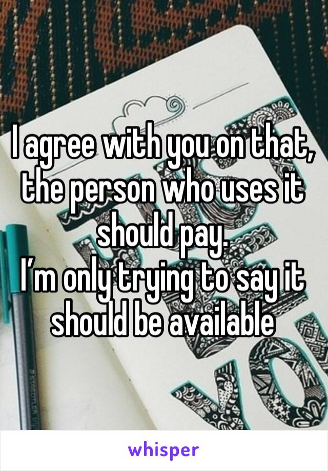 I agree with you on that, the person who uses it should pay. 
I’m only trying to say it should be available 