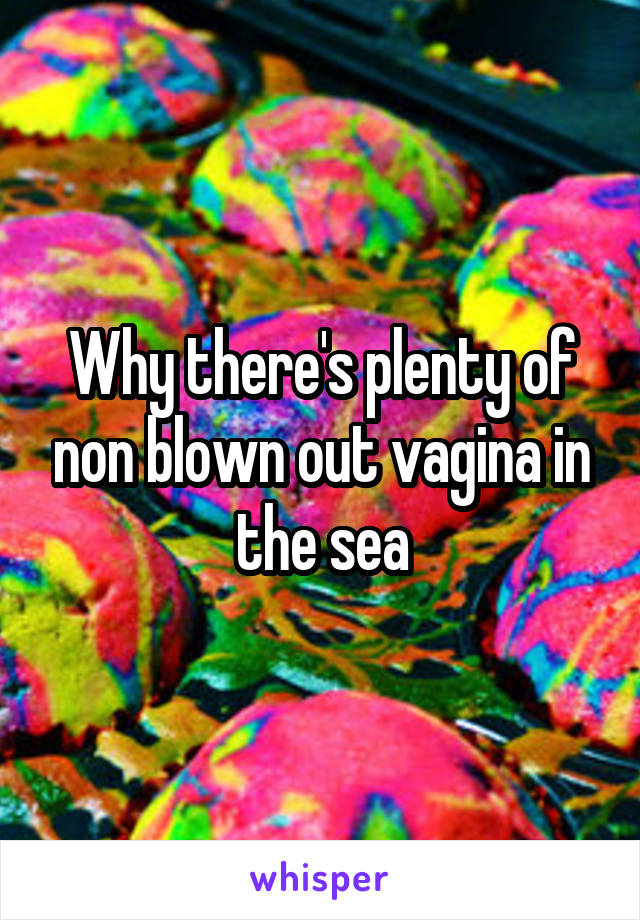 Why there's plenty of non blown out vagina in the sea