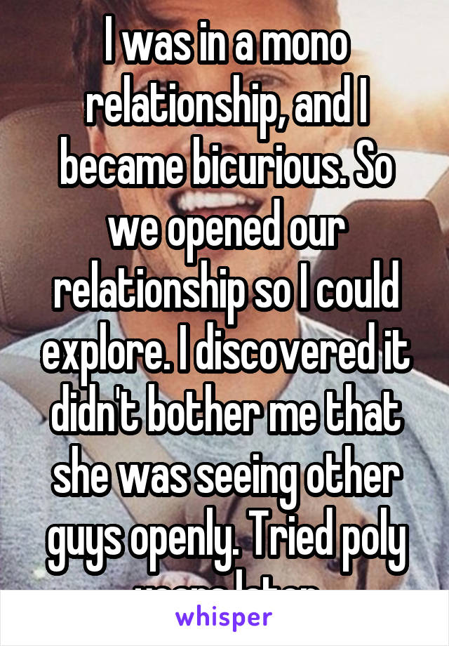 I was in a mono relationship, and I became bicurious. So we opened our relationship so I could explore. I discovered it didn't bother me that she was seeing other guys openly. Tried poly years later