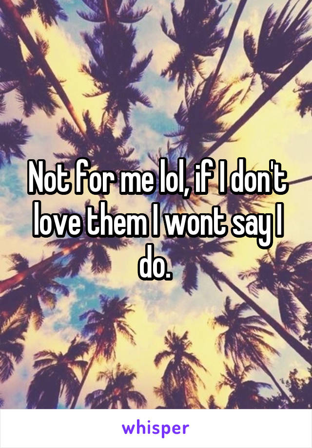 Not for me lol, if I don't love them I wont say I do. 