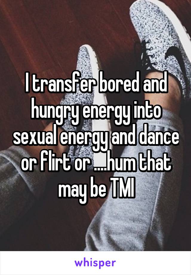 I transfer bored and hungry energy into sexual energy and dance or flirt or ....hum that may be TMI