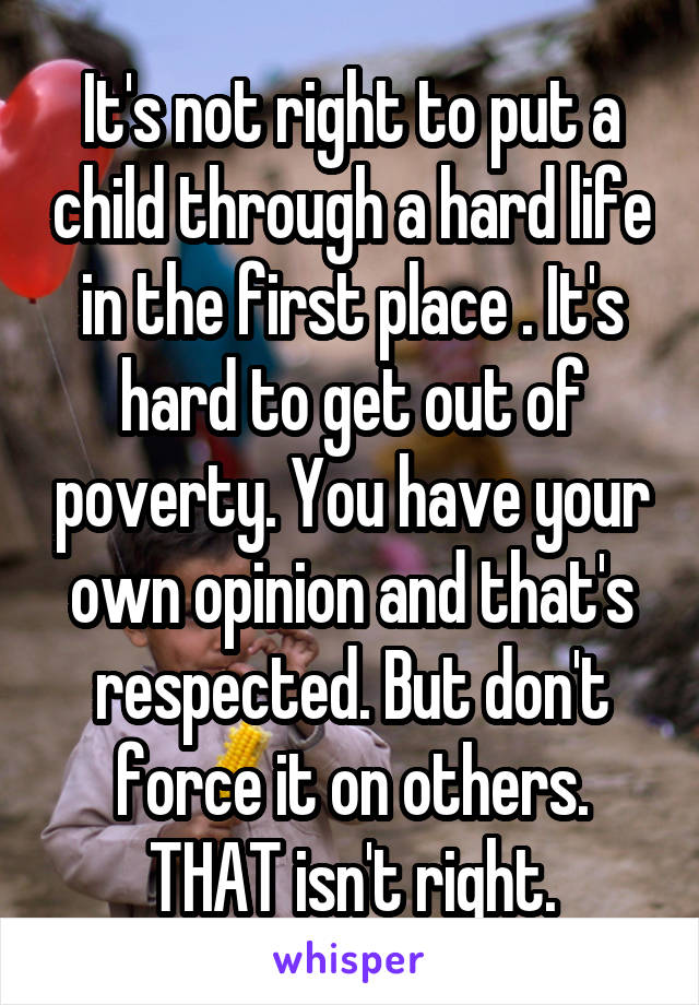 It's not right to put a child through a hard life in the first place . It's hard to get out of poverty. You have your own opinion and that's respected. But don't force it on others. THAT isn't right.
