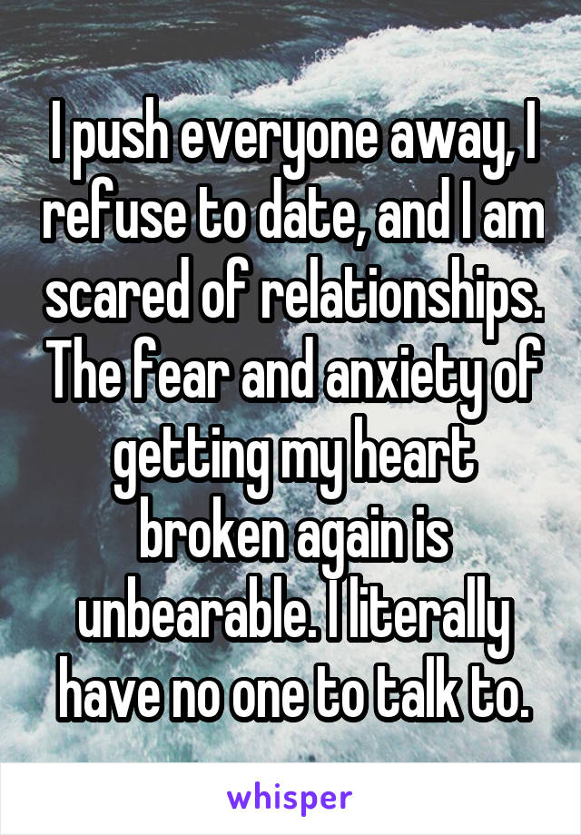 I push everyone away, I refuse to date, and I am scared of relationships. The fear and anxiety of getting my heart broken again is unbearable. I literally have no one to talk to.