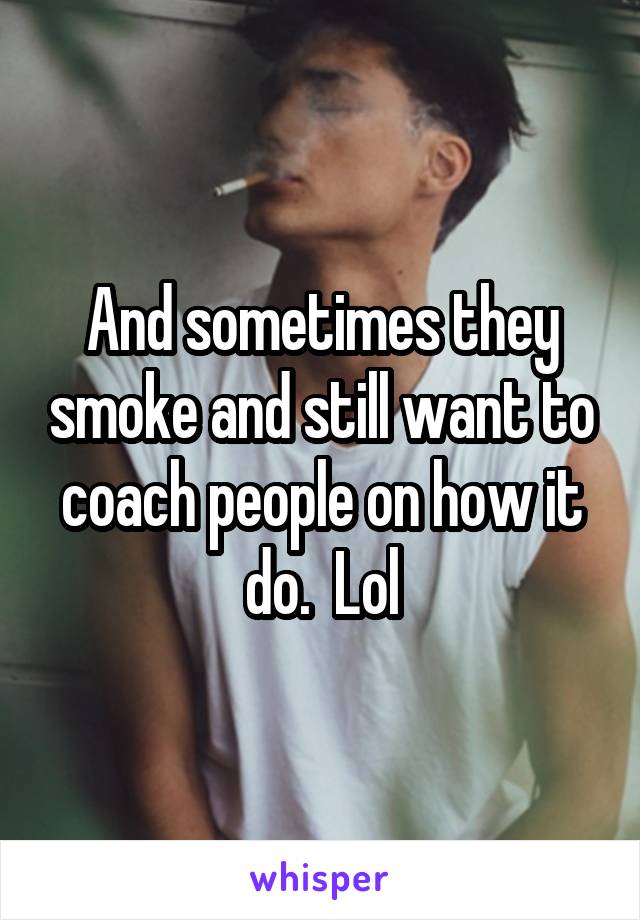 And sometimes they smoke and still want to coach people on how it do.  Lol