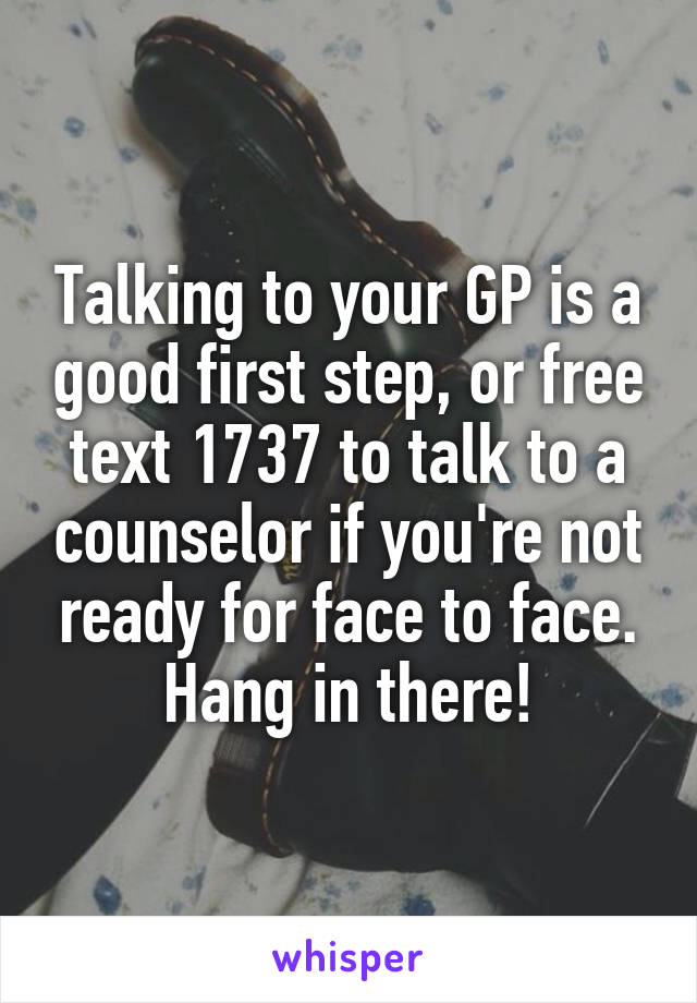 Talking to your GP is a good first step, or free text 1737 to talk to a counselor if you're not ready for face to face. Hang in there!