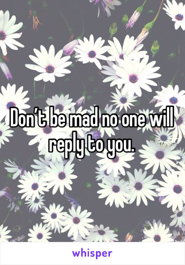 Don’t be mad no one will reply to you. 