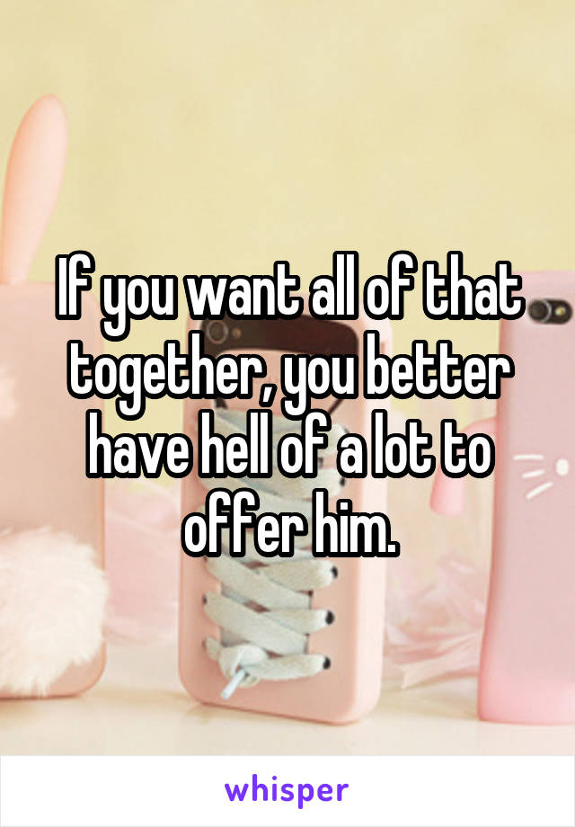 If you want all of that together, you better have hell of a lot to offer him.