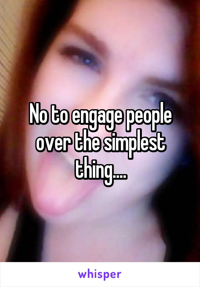 No to engage people over the simplest thing....