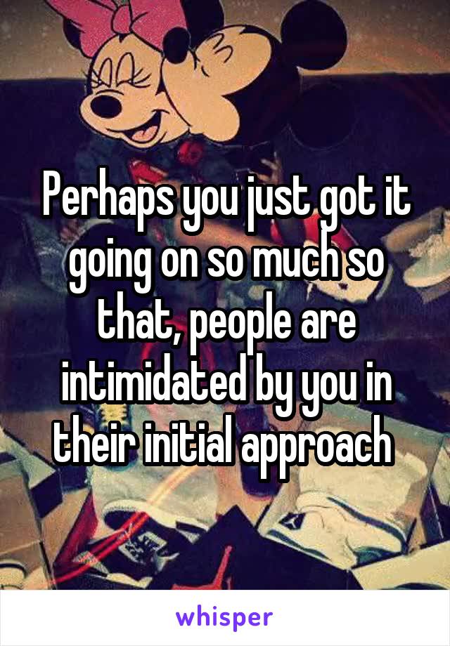Perhaps you just got it going on so much so that, people are intimidated by you in their initial approach 