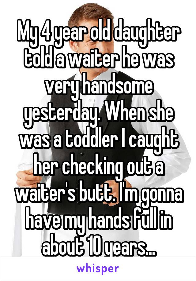 My 4 year old daughter told a waiter he was very handsome yesterday. When she was a toddler I caught her checking out a waiter's butt. I'm gonna have my hands full in about 10 years...