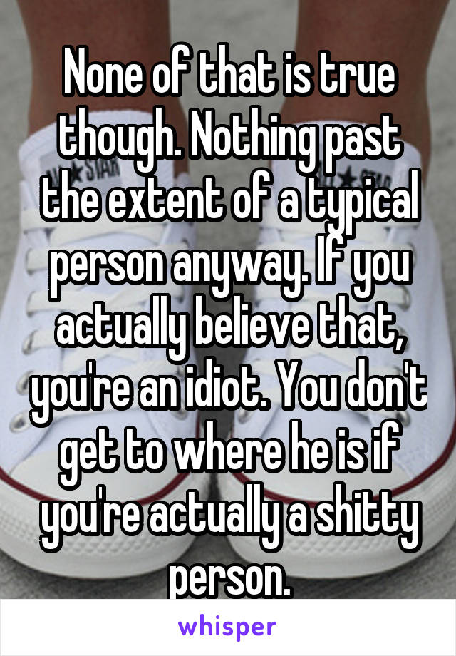 None of that is true though. Nothing past the extent of a typical person anyway. If you actually believe that, you're an idiot. You don't get to where he is if you're actually a shitty person.