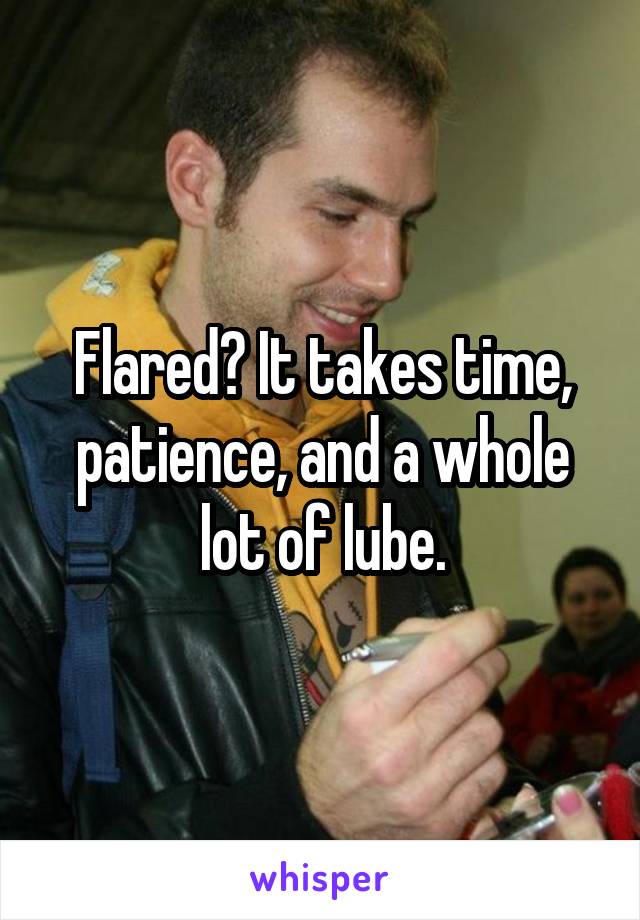 Flared? It takes time, patience, and a whole lot of lube.
