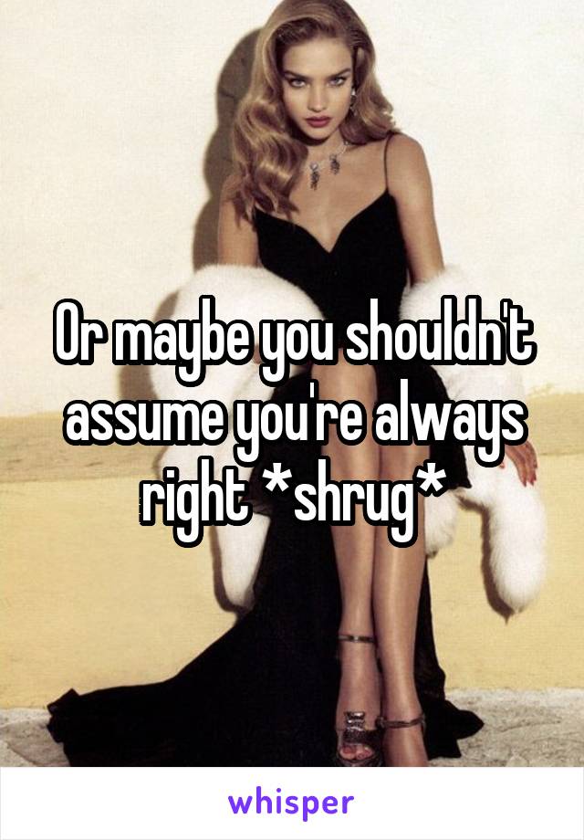 Or maybe you shouldn't assume you're always right *shrug*