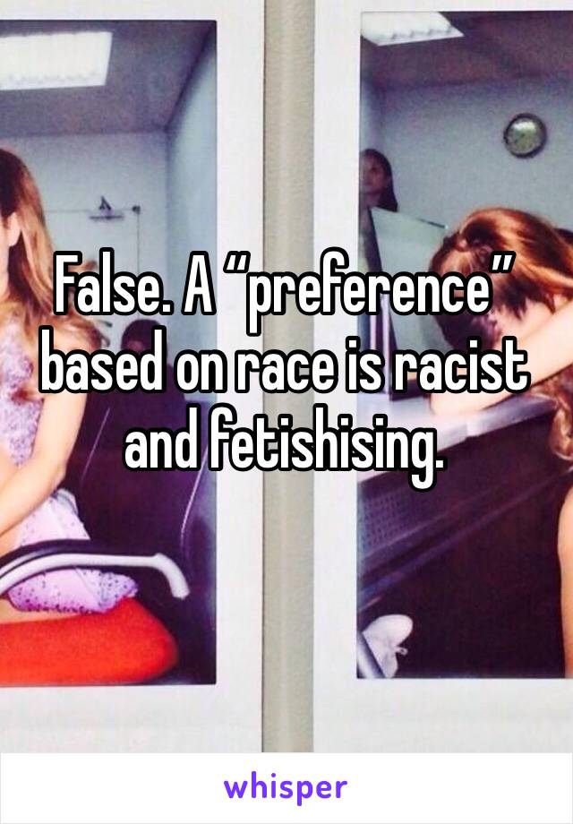 False. A “preference” based on race is racist and fetishising. 