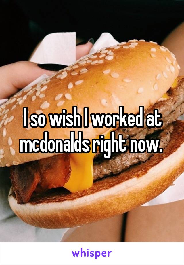 I so wish I worked at mcdonalds right now. 