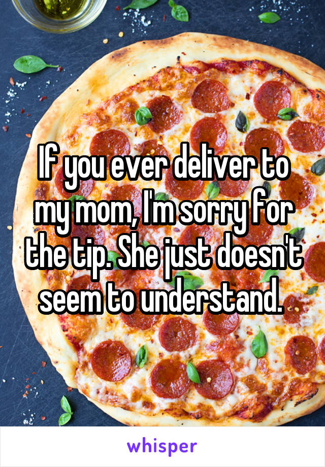 If you ever deliver to my mom, I'm sorry for the tip. She just doesn't seem to understand. 