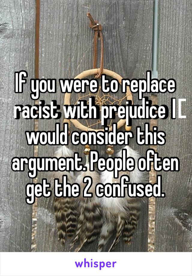 If you were to replace racist with prejudice I️ would consider this argument. People often get the 2 confused.
