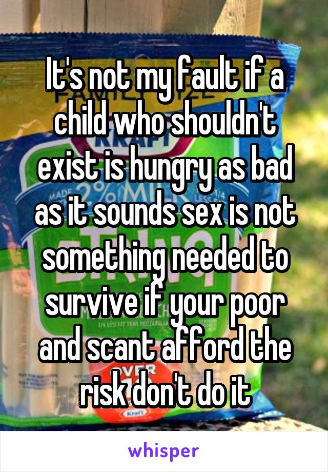 It's not my fault if a child who shouldn't exist is hungry as bad as it sounds sex is not something needed to survive if your poor and scant afford the risk don't do it