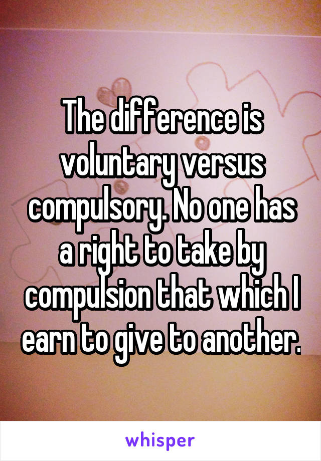 The difference is voluntary versus compulsory. No one has a right to take by compulsion that which I earn to give to another.