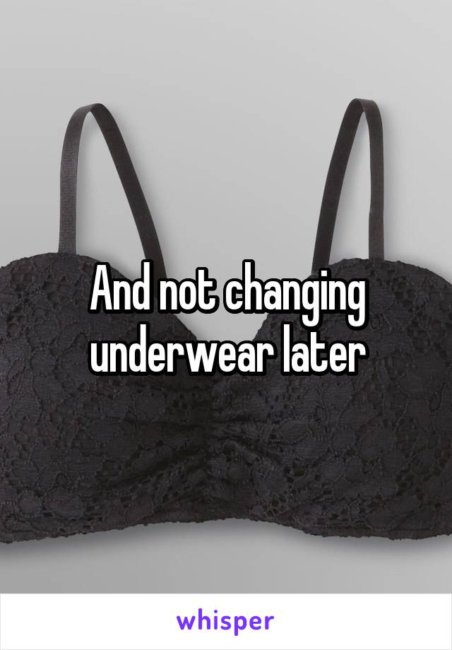And not changing underwear later