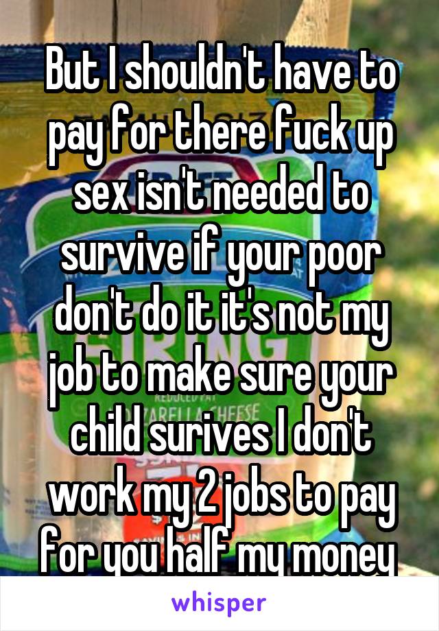 But I shouldn't have to pay for there fuck up sex isn't needed to survive if your poor don't do it it's not my job to make sure your child surives I don't work my 2 jobs to pay for you half my money 