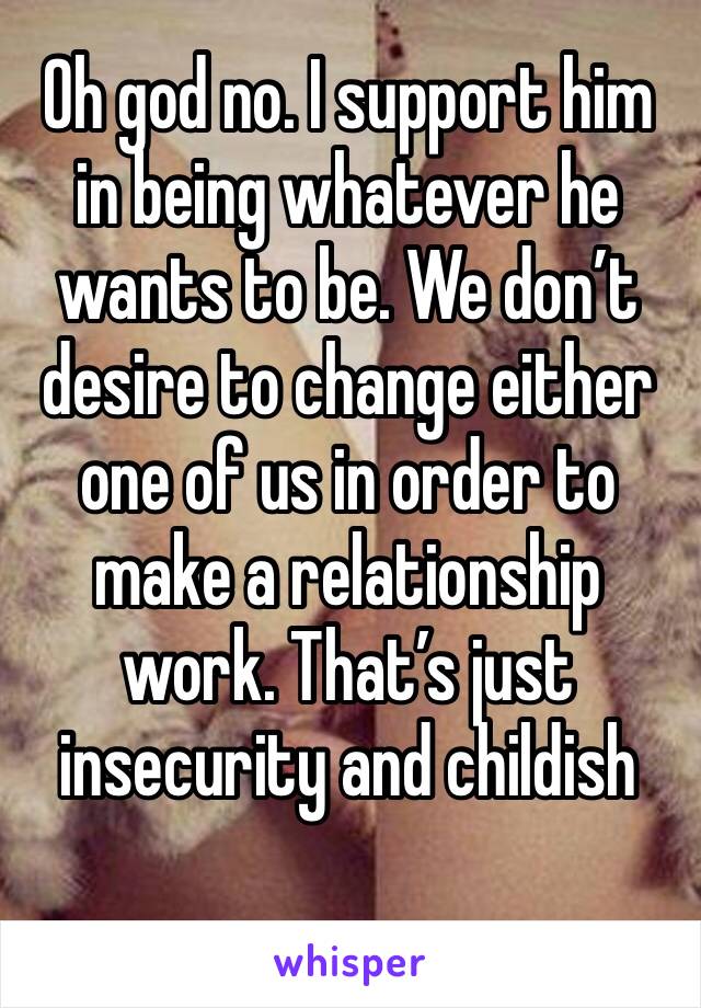 Oh god no. I support him in being whatever he wants to be. We don’t desire to change either one of us in order to make a relationship work. That’s just insecurity and childish 