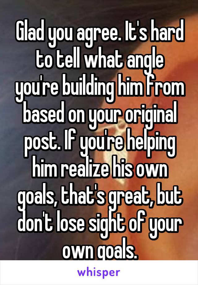 Glad you agree. It's hard to tell what angle you're building him from based on your original post. If you're helping him realize his own goals, that's great, but don't lose sight of your own goals.