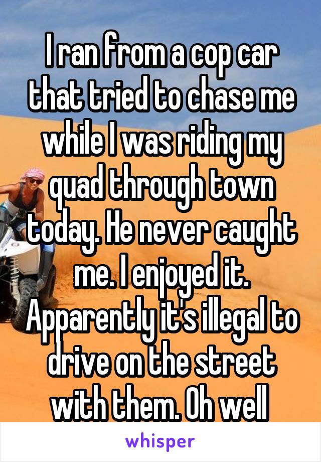I ran from a cop car that tried to chase me while I was riding my quad through town today. He never caught me. I enjoyed it. Apparently it's illegal to drive on the street with them. Oh well 