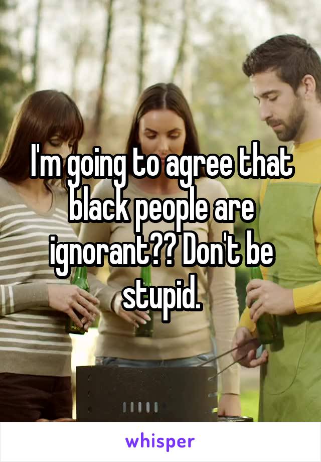 I'm going to agree that black people are ignorant?? Don't be stupid.