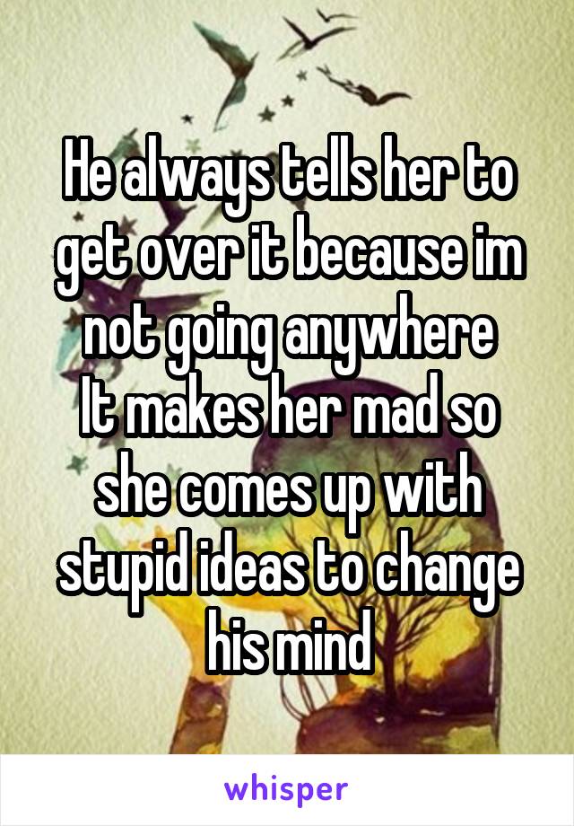 He always tells her to get over it because im not going anywhere
It makes her mad so she comes up with stupid ideas to change his mind