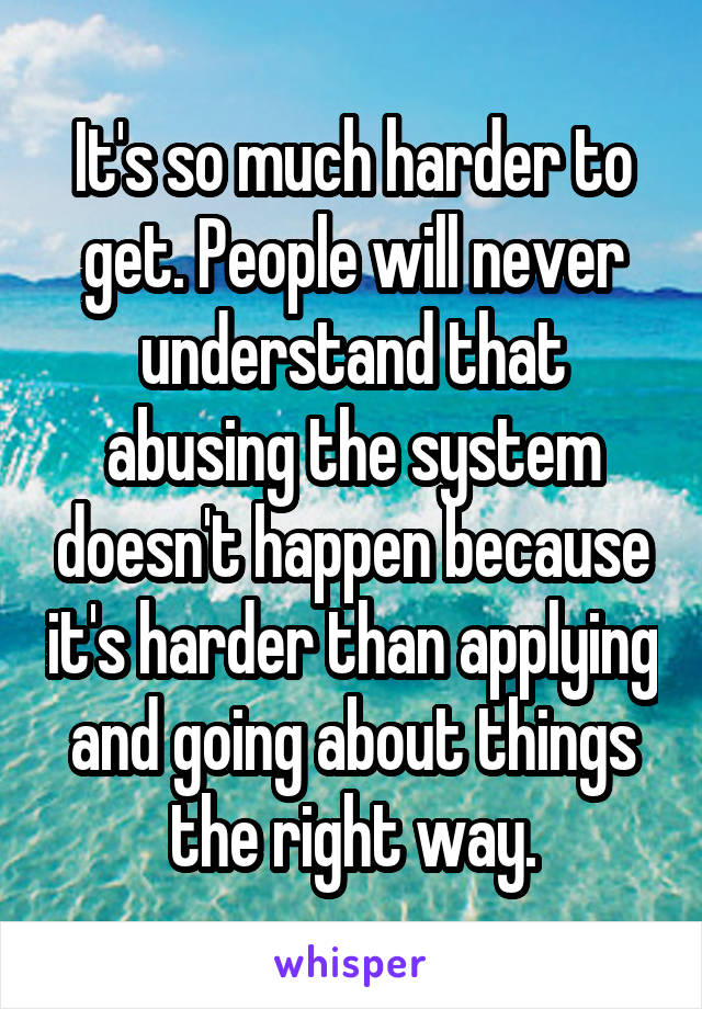 It's so much harder to get. People will never understand that abusing the system doesn't happen because it's harder than applying and going about things the right way.
