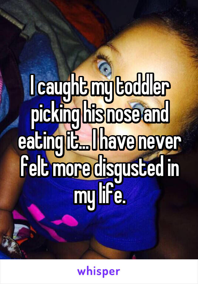 I caught my toddler picking his nose and eating it... I have never felt more disgusted in my life.