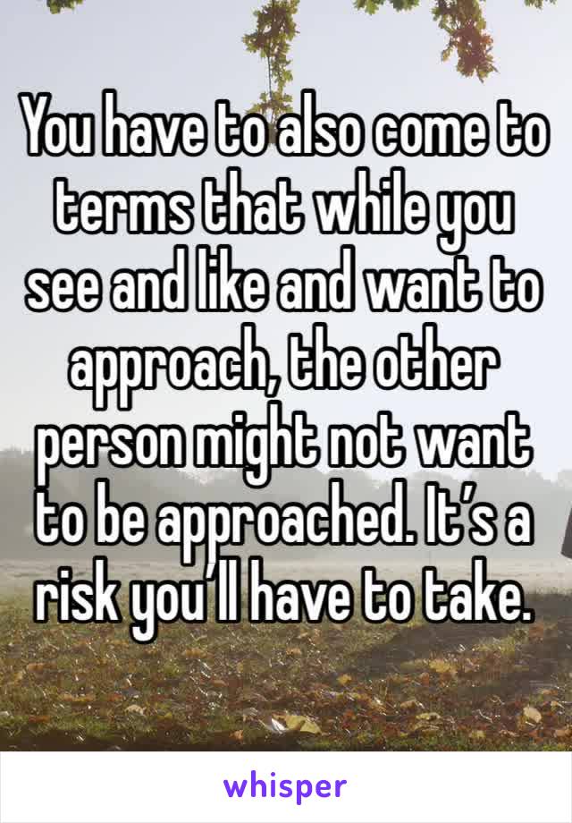You have to also come to terms that while you see and like and want to approach, the other person might not want to be approached. It’s a risk you’ll have to take. 