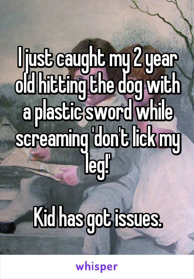 I just caught my 2 year old hitting the dog with a plastic sword while screaming 'don't lick my leg!'

Kid has got issues.